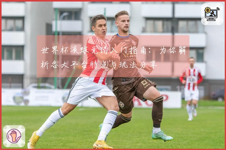 世界杯滚球竞猜入门指南：为你解析各大平台特点与玩法分享