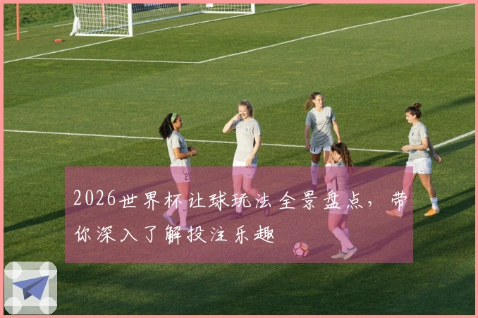 2026世界杯让球玩法全景盘点，带你深入了解投注乐趣