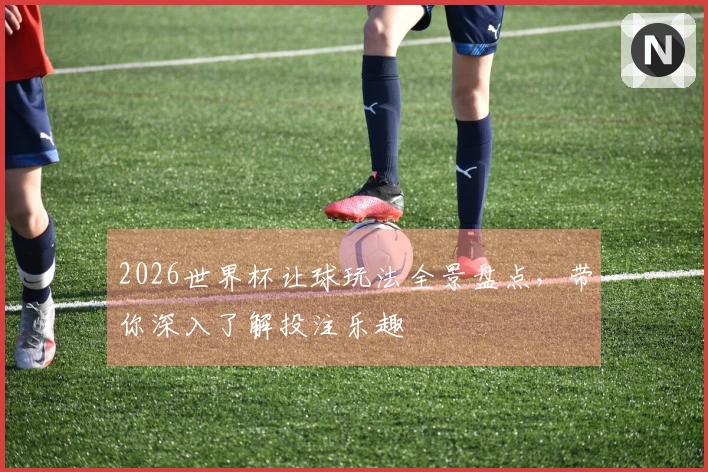 2026世界杯让球玩法全景盘点，带你深入了解投注乐趣