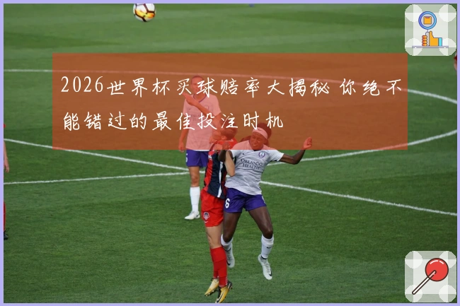 2026世界杯买球赔率大揭秘 你绝不能错过的最佳投注时机