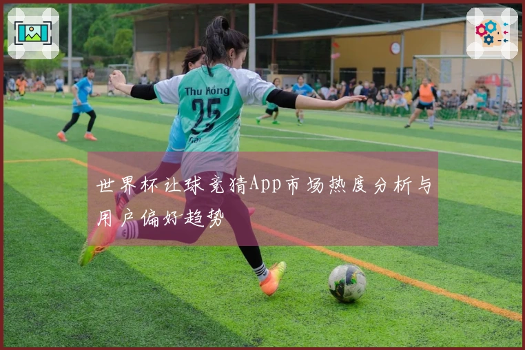 世界杯让球竞猜App市场热度分析与用户偏好趋势